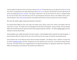 vein that supplies the right lobe of the liver first joins with the portal vein. The blood then moves to the right atrium of the heart. In the
fetus, there is an opening between the right and left atrium (the foramen ovale), and most of the blood flows from the right into the left
atrium, thus bypassing pulmonary circulation. The majority of blood flow is into the left ventricle from where it is pumped through
the aorta into the body. Some of the blood moves from the aorta through the internal iliac arteries to the umbilical arteries, and re-
enters the placenta, where carbon dioxide and other waste products from the fetus are taken up and enter the woman's circulation.
How does the mother supply oxygen and nutrients to the fetus?
The maternal blood supplies the fetus with oxygen and nutrients (water, glucose, amino acids, vitamins, and inorganic salts) and
carries away its wastes. The mother does this all throughout the fetal stage of development. Oxygen, nutrients and waste products
diffuse back and forth between the maternal and fetal blood through the placental membrane. The umbilical blood vessels carry these
substances to and from the fetal body.
Fetal hemoglobin exists in higher percentages in the fetal circulation. Fetal hemoglobin differs chemically from adult hemoglobin. It
possesses greater affinity for oxygen and can carry twenty to thirty percent more oxygen at a particular oxygen partial pressure.
Fetal circulation relies on the difference between fetal and maternal hemoglobin. The difference allows a diffusion of oxygen from
the mother's circulatory system to the fetus. The placenta acts as the respiratory center for the fetus. It also filters for plasma nutrients
and wastes. The uterine arteries carry oxygenated blood to the placenta and permeate the sponge-like material there. Oxygen then
diffuses from the placenta to the chorionic villus and then to the umbilical vein.
 