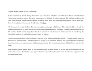 What is the mechanism of fetal circulation?
In fetal circulation, the placenta, through the umbilical vein, carries blood to the fetus. The umbilical vein delivers half of this blood
volume to the fetal ductus venosus. The ductus venosus carries the blood into the inferior vena cava. The umbilical vein delivers the
other half of the blood volume to the liver through the inferior border of the liver in the right lobe by joining with the portal vein.
From the liver, the blood then moves to the right atrium of the heart.
The foramen ovale exists in the fetus. This is an opening between the right and left atrium. Most of the blood flows through this
foramen directly into the left atrium from the right atrium; thus, bypassing pulmonary circulation. From here, the blood flows into the
left ventricle. The left ventricle pumps blood through the aorta into the body. Some of the blood moves from the aorta through the
internal iliac arteries to the umbilical arteries, and re-enters the placenta.
Another mechanism different in fetal circulation is that some of the blood enters the right ventricle. The right ventricle pumps the
blood into the pulmonary artery. The fetus does not use its lungs yet for respiration. Amniotic fluid suspends the fetus and, through
the ductus arteriosus, the pulmonary artery and the aorta are connected. This connection directs most of the fetal blood away from the
lungs.
Fetal circulation changes at birth. When the fetus becomes an infant, the infant breathes for the first time and the foramen ovale and
ductus arteriosus close. The blood no longer bypasses the pulmonary circulation; thus, the neonate’s blood becomes oxygenated in the
newly-operational lungs.
 