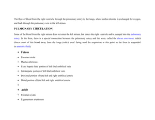 The flow of blood from the right ventricle through the pulmonary artery to the lungs, where carbon dioxide is exchanged for oxygen,
and back through the pulmonary vein to the left atrium
PULMONARY CIRCULATION
Some of the blood from the right atrium does not enter the left atrium, but enters the right ventricle and is pumped into the pulmonary
artery. In the fetus, there is a special connection between the pulmonary artery and the aorta, called the ductus arteriosus, which
directs most of this blood away from the lungs (which aren't being used for respiration at this point as the fetus is suspended
in amniotic fluid).
• Fetaus
• Foramen ovale
• Ductus arteriosus
• Extra hepatic fetal portion of left fetal umbilical vein
• Intrahepatic portion of left fetal umbilical vein
• Proximal portion of fetal left and right umbilical arteris
• Distal portion of fetal left and right umbilical arteris
•
• Adult
• Foramen ovalis
• Ligamentum arteriosum
 