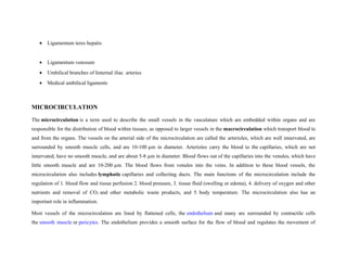 • Ligamentum teres hepatis
• Ligamentum venosum
• Umbilical branches of linternal iliac arteries
• Medical umbilical ligaments
MICROCIRCULATION
The microcirculation is a term used to describe the small vessels in the vasculature which are embedded within organs and are
responsible for the distribution of blood within tissues; as opposed to larger vessels in the macrocirculation which transport blood to
and from the organs. The vessels on the arterial side of the microcirculation are called the arterioles, which are well innervated, are
surrounded by smooth muscle cells, and are 10-100 µm in diameter. Arterioles carry the blood to the capillaries, which are not
innervated, have no smooth muscle, and are about 5-8 µm in diameter. Blood flows out of the capillaries into the venules, which have
little smooth muscle and are 10-200 µm. The blood flows from venules into the veins. In addition to these blood vessels, the
microcirculation also includes lymphatic capillaries and collecting ducts. The main functions of the microcirculation include the
regulation of 1. blood flow and tissue perfusion 2. blood pressure, 3. tissue fluid (swelling or edema), 4. delivery of oxygen and other
nutrients and removal of CO2 and other metabolic waste products, and 5. body temperature. The microcirculation also has an
important role in inflammation.
Most vessels of the microcirculation are lined by flattened cells, the endothelium and many are surrounded by contractile cells
the smooth muscle or pericytes. The endothelium provides a smooth surface for the flow of blood and regulates the movement of
 