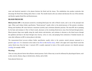 water and dissolved materials in the plasma between the blood and the tissues. The endothelium also produce molecules that
discourage the blood from clotting unless there is a leak. The smooth muscle cells can contract and decrease the size of the arterioles
and thereby regulate blood flow and blood pressure.
BLOOD PRESSURE
Blood pressure (BP) is the pressure exerted by circulating blood upon the walls of blood vessels, and is one of the principal vital
signs. When used without further specification, "blood pressure" usually refers to the arterial pressure of the systemic circulation.
During each heartbeat, BP varies between a maximum (systolic) and a minimum (diastolic) pressure. The mean BP, due to pumping
by the heart and resistance to flow in blood vessels, decreases as the circulating blood moves away from the heart through arteries.
Blood pressure drops most rapidly along the small arteries and arterioles, and continues to decrease as the blood moves through
the capillaries and back to the heart through veins. Gravity, valves in veins, and pumping from contraction of skeletal muscles are
some other influences on BP at various places in the body.
The measurement blood pressure without further specification usually refers to the systemic arterial pressure measured at a
person's upper arm. It is measured on the inside of an elbow at the brachial artery, which is the upper arm's major blood vessel that
carries blood away from the heart. A person's BP is usually expressed in terms of the systolic pressure over diastolic pressure
(mmHg), for example 140/90.
Physiology
There are many physical factors that influence arterial pressure. Each of these may in turn be influenced by physiological factors, such
as diet, exercise, disease, drugs or alcohol,stress, obesity, and so-forth.
Some physical factors are:
 