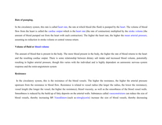 Rate of pumping.
In the circulatory system, this rate is called heart rate, the rate at which blood (the fluid) is pumped by the heart. The volume of blood
flow from the heart is called the cardiac output which is the heart rate (the rate of contraction) multiplied by the stroke volume (the
amount of blood pumped out from the heart with each contraction). The higher the heart rate, the higher the mean arterial pressure,
assuming no reduction in stroke volume or central venous return.
Volume of fluid or blood volume
The amount of blood that is present in the body. The more blood present in the body, the higher the rate of blood returns to the heart
and the resulting cardiac output. There is some relationship between dietary salt intake and increased blood volume, potentially
resulting in higher arterial pressure, though this varies with the individual and is highly dependent on autonomic nervous system
response and the renin-angiotensin system
Resistance
In the circulatory system, this is the resistance of the blood vessels. The higher the resistance, the higher the arterial pressure
upstream from the resistance to blood flow. Resistance is related to vessel radius (the larger the radius, the lower the resistance),
vessel length (the longer the vessel, the higher the resistance), blood viscosity, as well as the smoothness of the blood vessel walls.
Smoothness is reduced by the build up of fatty deposits on the arterial walls. Substances called vasoconstrictors can reduce the size of
blood vessels, thereby increasing BP. Vasodilators (such as nitroglycerin) increase the size of blood vessels, thereby decreasing
 