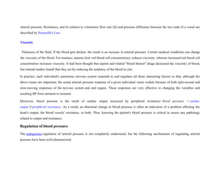 arterial pressure. Resistance, and its relation to volumetric flow rate (Q) and pressure difference between the two ends of a vessel are
described by Poiseuille's Law.
Viscosity
Thickness of the fluid. If the blood gets thicker, the result is an increase in arterial pressure. Certain medical conditions can change
the viscosity of the blood. For instance, anemia (low red blood cell concentration), reduces viscosity, whereas increased red blood cell
concentration increases viscosity. It had been thought that aspirin and related "blood thinner" drugs decreased the viscosity of blood,
but instead studies found]
that they act by reducing the tendency of the blood to clot.
In practice, each individual's autonomic nervous system responds to and regulates all these interacting factors so that, although the
above issues are important, the actual arterial pressure response of a given individual varies widely because of both split-second and
slow-moving responses of the nervous system and end organs. These responses are very effective in changing the variables and
resulting BP from moment to moment.
Moreover, blood pressure is the result of cardiac output increased by peripheral resistance: blood pressure = cardiac
output X peripheral resistance. As a result, an abnormal change in blood pressure is often an indication of a problem affecting the
heart's output, the blood vessels' resistance, or both. Thus, knowing the patient's blood pressure is critical to assess any pathology
related to output and resistance.
Regulation of blood pressure
The endogenous regulation of arterial pressure is not completely understood, but the following mechanisms of regulating arterial
pressure have been well-characterized:
 