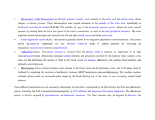  Baroreceptor reflex: Baroreceptors in the high pressure receptor zones (mainly in the aortic arch and carotid sinus) detect
changes in arterial pressure. These baroreceptors send signals ultimately to the medulla of the brain stem, specifically to
the Rostral ventrolateral medulla (RVLM). The medulla, by way of the autonomic nervous system, adjusts the mean arterial
pressure by altering both the force and speed of the heart's contractions, as well as the total peripheral resistance. The most
important arterial baroreceptors are located in the left and right carotid sinuses and in the aortic arch.
 Renin-angiotensin system (RAS): This system is generally known for its long-term adjustment of arterial pressure. This system
allows the kidney to compensate for loss in blood volume or drops in arterial pressure by activating an
endogenous vasoconstrictor known as angiotensin II.
 Aldosterone release: This steroid hormone is released from the adrenal cortex in response to angiotensin II or high
serum potassium levels. Aldosterone stimulates sodium retention and potassium excretion by the kidneys. Since sodium is the
main ion that determines the amount of fluid in the blood vessels by osmosis, aldosterone will increase fluid retention, and
indirectly, arterial pressure.
 Baroreceptors in low pressure receptor zones (mainly in the venae cavae and the pulmonary veins, and in the atria) result in
feedback by regulating the secretion of antidiuretic hormone (ADH/Vasopressin), renin and aldosterone. The resultant increase
in blood volume results an increased cardiac output by the Frank–Starling law of the heart, in turn increasing arterial blood
pressure.
These different mechanisms are not necessarily independent of each other, as indicated by the link between the RAS and aldosterone
release. Currently, the RAS is targeted pharmacologically by ACE inhibitors and angiotensin II receptor antagonists. The aldosterone
system is directly targeted by spironolactone, an aldosterone antagonist. The fluid retention may be targeted by diuretics; the
 