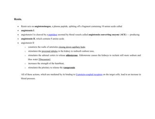 Renin.
• Renin acts on angiotensinogen, a plasma peptide, splitting off a fragment containing 10 amino acids called
• angiotensin I.
• angiotensin I is cleaved by a peptidase secreted by blood vessels called angiotensin converting enzyme (ACE) — producing
• angiotensin II, which contains 8 amino acids.
• angiotensin II
o constricts the walls of arterioles closing down capillary beds;
o stimulates the proximal tubules in the kidney to reabsorb sodium ions;
o stimulates the adrenal cortex to release aldosterone. Aldosterone causes the kidneys to reclaim still more sodium and
thus water [Discussion].
o increases the strength of the heartbeat;
o stimulates the pituitary to release the vasopressin.
All of these actions, which are mediated by its binding to G-protein-coupled receptors on the target cells, lead to an increase in
blood pressure.
 