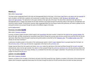 Heart[edit]
Main article: Human heart
The heart pumps oxygenated blood to the body and deoxygenated blood to the lungs. In the human heart there is one atrium and one ventricle for
each circulation, and with both a systemic and a pulmonary circulation there are four chambers in total: left atrium, left ventricle, right
atrium and right ventricle. The right atrium is the upper chamber of the right side of the heart. The blood that is returned to the right atrium is
deoxygenated (poor in oxygen) and passed into the right ventricle to be pumped through the pulmonary artery to the lungs for re-oxygenation and
removal of carbon dioxide. The left atrium receives newly oxygenated blood from the lungs as well as the pulmonary vein which is passed into the
strong left ventricle to be pumped through the aorta to the different organs of the body.
ep the heartpumping.[
Coronary circulation[edit]
Main article: Coronary circulation
Coronary circulatory system provides a blood supply to the myocardium (the heart muscle). It arises from the aorta by two coronary arteries, the
left and the right, and after nourishing the myocardium blood returns through the coronary veins into the coronary sinus and from this one into the
right atrium. Back flow of blood through its opening during atrial systole is prevented by the Thebesian valve. The smallest cardiac veins drain
directly into the heart chambers.[6]
e pulmonary circulatory system is the portion of the cardiovascular system in which oxygen-depleted blood is pumped away from the heart, via
the pulmonary artery, to the lungs and returned, oxygenated, to the heart via the pulmonary vein.
Oxygen deprived blood from the superior and inferior vena cava, enters the right atrium of the heart and flows through the tricuspid valve(right
atrioventricular valve) into the right ventricle, from which it is then pumped through the pulmonary semilunar valve into the pulmonary artery to the
lungs. Gas exchange occurs in the lungs, whereby CO2 is released from the blood, and oxygen is absorbed. The pulmonary vein returns the now
oxygen-rich blood to the left atrium
ystemic circulation[edit]
Main article: Systemic circulation
Systemic circulation is the circulation of the blood to all parts of the body except the lungs. Systemic circulation is the portion of the cardiovascular
system which transports oxygenated blood away from the heart through the aorta from the left ventricle where the blood has been previously
 