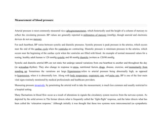 Measurement of blood pressure
Arterial pressure is most commonly measured via a sphygmomanometer, which historically used the height of a column of mercury to
reflect the circulating pressure. BP values are generally reported in millimetres of mercury (mmHg), though aneroid and electronic
devices do not use mercury.
For each heartbeat, BP varies between systolic and diastolic pressures. Systolic pressure is peak pressure in the arteries, which occurs
near the end of the cardiac cycle when the ventricles are contracting. Diastolic pressure is minimum pressure in the arteries, which
occurs near the beginning of the cardiac cycle when the ventricles are filled with blood. An example of normal measured values for a
resting, healthy adult human is 120 mmHg systolic and 80 mmHg diastolic (written as 120/80 mmHg.
Systolic and diastolic arterial BPs are not static but undergo natural variations from one heartbeat to another and throughout the day
(in acircadian rhythm). They also change in response to stress, nutritional factors, drugs, disease, exercise, and momentarily from
standing up. Sometimes the variations are large. Hypertension refers to arterial pressure being abnormally high, as opposed
to hypotension, when it is abnormally low. Along with body temperature, respiratory rate, and pulse rate, BP is one of the four main
vital signs routinely monitored by medical professionals and healthcare providers.
Measuring pressure invasively, by penetrating the arterial wall to take the measurement, is much less common and usually restricted to
a hospital setting.
Many fluctuations in blood flow occur as a result of alterations in signals the circulatory system receives from the nervous system. As
depicted by the solid arrows in The former directs what is frequently called the ‘fight-flight’ response, and the latter directs what has
been called the ‘relaxation response.’ Although initially it was thought that these two systems were interconnected (as sympathetic
 