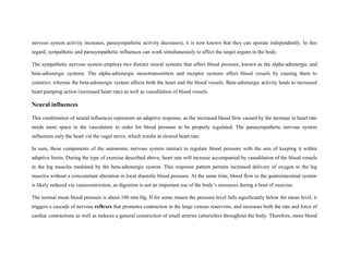 nervous system activity increases, parasympathetic activity decreases), it is now known that they can operate independently. In this
regard, sympathetic and parasympathetic influences can work simultaneously to affect the target organs in the body.
The sympathetic nervous system employs two distinct neural systems that affect blood pressure, known as the alpha-adrenergic and
beta-adrenergic systems. The alpha-adrenergic neurotransmitters and receptor systems affect blood vessels by causing them to
constrict, whereas the beta-adrenergic system affects both the heart and the blood vessels. Beta-adrenergic activity leads to increased
heart pumping action (increased heart rate) as well as vasodilation of blood vessels.
Neural influences
This combination of neural influences represents an adaptive response, as the increased blood flow caused by the increase in heart rate
needs more space in the vasculature in order for blood pressure to be properly regulated. The parasympathetic nervous system
influences only the heart via the vagal nerve, which results in slowed heart rate.
In sum, these components of the autonomic nervous system interact to regulate blood pressure with the aim of keeping it within
adaptive limits. During the type of exercise described above, heart rate will increase accompanied by vasodilation of the blood vessels
in the leg muscles mediated by the beta-adrenergic system. This response pattern permits increased delivery of oxygen to the leg
muscles without a concomitant alteration in local diastolic blood pressure. At the same time, blood flow to the gastrointestinal system
is likely reduced via vasoconstriction, as digestion is not an important use of the body’s resources during a bout of exercise.
The normal mean blood pressure is about 100 mm Hg. If for some reason the pressure level falls significantly below the mean level, it
triggers a cascade of nervous reflexes that promotes contraction in the large venous reservoirs, and increases both the rate and force of
cardiac contractions as well as induces a general constriction of small arteries (arterioles) throughout the body. Therefore, more blood
 