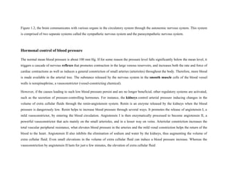 Figure 1.2, the brain communicates with various organs in the circulatory system through the autonomic nervous system. This system
is comprised of two separate systems called the sympathetic nervous system and the parasympathetic nervous system.
Hormonal control of blood pressure
The normal mean blood pressure is about 100 mm Hg. If for some reason the pressure level falls significantly below the mean level, it
triggers a cascade of nervous reflexes that promotes contraction in the large venous reservoirs, and increases both the rate and force of
cardiac contractions as well as induces a general constriction of small arteries (arterioles) throughout the body. Therefore, more blood
is made available in the arterial tree. The substance released by the nervous system in the smooth muscle cells of the blood vessel
walls is norepinephrine, a vasoconstrictor (vessel-constricting chemical).
However, if the causes leading to such low blood pressure persist and are no longer beneficial, other regulatory systems are activated,
such as the secretion of pressure-controlling hormones. For instance, the kidneys control arterial pressure inducing changes in the
volume of extra cellular fluids through the renin-angiotensin system. Renin is an enzyme released by the kidneys when the blood
pressure is dangerously low. Renin helps to increase blood pressure through several ways. It promotes the release of angiotensin I, a
mild vasoconstrictor, by entering the blood circulation. Angiotensin I is then enzymatically processed to become angiotensin II, a
powerful vasoconstrictor that acts mainly on the small arterioles, and in a lesser way on veins. Arteriolar constriction increases the
total vascular peripheral resistance, what elevates blood pressure in the arteries and the mild venal constriction helps the return of the
blood to the heart. Angiotensin II also inhibits the elimination of sodium and water by the kidneys, thus augmenting the volume of
extra cellular fluid. Even small elevations in the volume of extra cellular fluid can induce a blood pressure increase. Whereas the
vasoconstriction by angiotensin II lasts for just a few minutes, the elevation of extra cellular fluid
 
