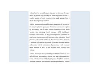 volume lasts for several hours or days, and is, therefore, the major
effect in pressure elevation by the renin-angiotensin system. A
smaller quantity of renin remains in the renal system where it
elicits other regulatory functions.
Another pressure-controlling hormone, vasopressin, is secreted by
the posterior pituitary gland, and also increases water reabsorption
by the kidneys, and in turn, causes constriction of the blood
vessels, thus elevating blood pressure. ADH (antidiuretic
hormone), also secreted by the posterior pituitary, promotes the
renal water reabsorption and vasoconstriction, increasing blood
pressure. Aldosterone, secreted by the cortex of adrenal glands, is
a hormone activated by angiotensin II that also increases sodium
reabsorption and the elimination of potassium, which increases
blood pressure as well. It also increases extra cellular fluid
volume.
Arterial pressure is also regulated by vasodilator substances, such
as bradykinin, acetylcholine, mineral ions, and endogenous nitric
oxide, carbon dioxide and hydrogen gases. Bradykinin promotes
arteriolar dilatation and increased capillary permeability. Mineral
 