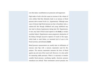 ions that induce vasodilatation are potassium and magnesium.
High intake of salt in the diet causes an increase in the volume of
extra cellular fluid that ultimately leads to an increase in blood
pressure above normal levels (i.e., hypertension). Although some
cases of chronic high blood pressure are due to hereditary traits, a
sodium-rich diet through childhood and young adulthood may
also lead to chronic hypertension during later life. Hypertension,
in turn, may lead to blood vessel ruptures in the brain, or strokes
(cerebral infarct). Hypertension causes progressive destruction of
the kidneys through successive ruptures of vessels in this organ,
which leads to renal failure, an increased level of urea in the
blood (uremia), and ultimately death.
Blood pressure measurements are usually done in millimeters of
mercury (mm Hg) with a mercury manometer used for this
purpose. The mercury manometer measures the force of blood
against any unit area of the vessel wall. However, it is only useful
for measuring stable pressures. When it is necessary to monitor
unstable blood pressure, oscillating rapidly, electronic pressure
transducers are utilized. These instruments convert pressure into
 