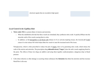 electrical signals that are recorded at high speed.
Local Control in the Capillary Beds
• Nitric oxide (NO) is a potent dilator of arteries and arterioles.
o When the endothelial cells that line these vessels are stimulated, they synthesize nitric oxide. It quickly diffuses into the
muscular walls of the vessels causing them to relax.
o In addition, as the hemoglobin in red blood cells releases its O2 in actively-respiring tissues, the lowered pH [Link]
causes it to also release NO which helps dilate the vessels to meet the increased need of the tissue.
Nitroglycerine, which is often prescribed to reduce the pain of angina, does so by generating nitric oxide, which relaxes the
walls of the arteries and arterioles. The prescription drug sildenafil citrate("Viagra") does the safor vessels supplying blood to
the penis. The effects of these two drugs are additive and using them together could precipitate a dangerous drop in blood
pressure.
• Cells where infection or other damage is occurring release substances like histamine that dilate the arterioles and thus increase
blood flow in the area.
 