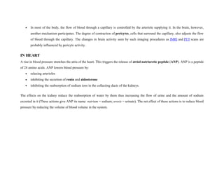 • In most of the body, the flow of blood through a capillary is controlled by the arteriole supplying it. In the brain, however,
another mechanism participates. The degree of contraction of pericytes, cells that surround the capillary, also adjusts the flow
of blood through the capillary. The changes in brain activity seen by such imaging procedures as fMRI and PET scans are
probably influenced by pericyte activity.
IN HEART
A rise in blood pressure stretches the atria of the heart. This triggers the release of atrial natriuretic peptide (ANP). ANP is a peptide
of 28 amino acids. ANP lowers blood pressure by:
• relaxing arterioles
• inhibiting the secretion of renin and aldosterone
• inhibiting the reabsorption of sodium ions in the collecting ducts of the kidneys.
The effects on the kidney reduce the reabsorption of water by them thus increasing the flow of urine and the amount of sodium
excreted in it (These actions give ANP its name: natrium = sodium; uresis = urinate). The net effect of these actions is to reduce blood
pressure by reducing the volume of blood volume in the system.
 