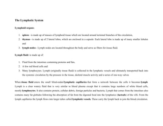 The Lymphatic System
Lymphoid organs:
1. spleen - is made up of masses of lymphoid tissue which are located around terminal branches of the circulation,
2. thymus - is made up of 2 lateral lobes, which are enclosed in a capsule. Each lateral lobe is made up of many smaller lobules
and
3. lymph nodes - Lymph nodes are located throughout the body and serve as filters for tissue fluid.
Lymph fluid: is made up of:
1. Fluid from the intestines containing proteins and fats,
2. A few red blood cells and
3. Many lymphocytes. Lymph (originally tissue fluid) is collected in the lymphatic vessels and ultimately transported back into
the systemic circulation by the pressure in the tissue, skeletal muscle activity and a series of one-way valves
When tissue fluid enters the small blind-ended lymphatic capillaries that form a network between the cells it becomes lymph.
Lymph is a clear watery fluid that is very similar to blood plasma except that it contains large numbers of white blood cells,
mostly lymphocytes. It also contains protein, cellular debris, foreign particles and bacteria. Lymph that comes from the intestines also
contains many fat globules following the absorption of fat from the digested food into the lymphatics (lacteals) of the villi. From the
lymph capillaries the lymph flows into larger tubes called lymphatic vessels. These carry the lymph back to join the blood circulation.
 