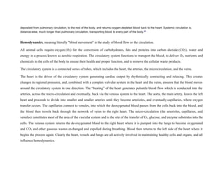 deposited from pulmonary circulation, to the rest of the body, and returns oxygen-depleted blood back to the heart. Systemic circulation is,
distance-wise, much longer than pulmonary circulation, transporting blood to every part of the body.[6]
Hemodynamics, meaning literally "blood movement" is the study of blood flow or the circulation.
All animal cells require oxygen (O2) for the conversion of carbohydrates, fats and proteins into carbon dioxide (CO2), water and
energy in a process known as aerobic respiration. The circulatory system functions to transport the blood, to deliver O2, nutrients and
chemicals to the cells of the body to ensure their health and proper function, and to remove the cellular waste products.
The circulatory system is a connected series of tubes, which includes the heart, the arteries, the microcirculation, and the veins.
The heart is the driver of the circulatory system generating cardiac output by rhythmically contracting and relaxing. This creates
changes in regional pressures, and, combined with a complex valvular system in the heart and the veins, ensures that the blood moves
around the circulatory system in one direction. The “beating” of the heart generates pulsatile blood flow which is conducted into the
arteries, across the micro-circulation and eventually, back via the venous system to the heart. The aorta, the main artery, leaves the left
heart and proceeds to divide into smaller and smaller arteries until they become arterioles, and eventually capillaries, where oxygen
transfer occurs. The capillaries connect to venules, into which the deoxygenated blood passes from the cells back into the blood, and
the blood then travels back through the network of veins to the right heart. The micro-circulation (the arterioles, capillaries, and
venules) constitutes most of the area of the vascular system and is the site of the transfer of O2, glucose, and enzyme substrates into the
cells. The venous system returns the de-oxygenated blood to the right heart where it is pumped into the lungs to become oxygenated
and CO2 and other gaseous wastes exchanged and expelled during breathing. Blood then returns to the left side of the heart where it
begins the process again. Clearly the heart, vessels and lungs are all actively involved in maintaining healthy cells and organs, and all
influence hemodynamics.
 