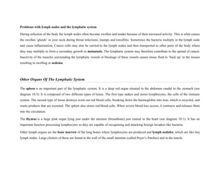 Problems with lymph nodes and the lymphatic system
During infection of the body the lymph nodes often become swollen and tender because of their increased activity. This is what causes
the swollen ‘glands’ in your neck during throat infections, mumps and tonsillitis. Sometimes the bacteria multiply in the lymph node
and cause inflammation. Cancer cells may also be carried to the lymph nodes and then transported to other parts of the body where
they may multiply to form a secondary growth or metastasis. The lymphatic system may therefore contribute to the spread of cancer.
Inactivity of the muscles surrounding the lymphatic vessels or blockage of these vessels causes tissue fluid to ‘back up’ in the tissues
resulting in swelling or oedema.
Other Organs Of The Lymphatic System
The spleen is an important part of the lymphatic system. It is a deep red organ situated in the abdomen caudal to the stomach (see
diagram 10.3). It is composed of two different types of tissue. The first type makes and stores lymphocytes, the cells of the immune
system. The second type of tissue destroys worn out red blood cells, breaking down the haemoglobin into iron, which is recycled, and
waste products that are excreted. The spleen also stores red blood cells. When severe blood loss occurs, it contracts and releases them
into the circulation.
The thymus is a large pink organ lying just under the sternum (breastbone) just cranial to the heart (see diagram 10.1). It has an
important function processing lymphocytes so they are capable of recognising and attacking foreign invaders like bacteria.
Other lymph organs are the bone marrow of the long bones where lymphocytes are produced and lymph nodules, which are like tiny
lymph nodes. Large clusters of these are found in the wall of the small intestine (called Peyer’s Patches) and in the tonsils
 
