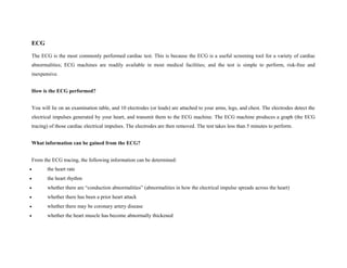 ECG
The ECG is the most commonly performed cardiac test. This is because the ECG is a useful screening tool for a variety of cardiac
abnormalities; ECG machines are readily available in most medical facilities; and the test is simple to perform, risk-free and
inexpensive.
How is the ECG performed?
You will lie on an examination table, and 10 electrodes (or leads) are attached to your arms, legs, and chest. The electrodes detect the
electrical impulses generated by your heart, and transmit them to the ECG machine. The ECG machine produces a graph (the ECG
tracing) of those cardiac electrical impulses. The electrodes are then removed. The test takes less than 5 minutes to perform.
What information can be gained from the ECG?
From the ECG tracing, the following information can be determined:
• the heart rate
• the heart rhythm
• whether there are “conduction abnormalities” (abnormalities in how the electrical impulse spreads across the heart)
• whether there has been a prior heart attack
• whether there may be coronary artery disease
• whether the heart muscle has become abnormally thickened
 