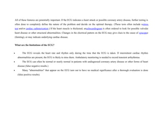 All of these features are potentially important. If the ECG indicates a heart attack or possible coronary artery disease, further testing is
often done to completely define the nature of the problem and decide on the optimal therapy. (These tests often include astress
test and/or cardiac catheterization.) If the heart muscle is thickened, anechocardiogram is often ordered to look for possible valvular
heart disease or other structural abnormalities. Changes in the electrical pattern on the ECG may give clues to the cause of syncopee
(fainting), or may indicate underlying cardiac disease.
What are the limitations of the ECG?
• The ECG reveals the heart rate and rhythm only during the time that the ECG is taken. If intermittent cardiac rhythm
abnormalities are present, the ECG is likely to miss them. Ambulatory monitoring is needed to record transient arrhythmias.
• The ECG can often be normal or nearly normal in patients with undiagnosed coronary artery disease or other forms of heart
disease (false negative results.)
• Many "abnormalities" that appear on the ECG turn out to have no medical significance after a thorough evaluation is done
(false positive results).
 