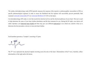 The cardiac electrophysiology study (EPS) typically measures the response of the injured or cardiomyopathic myocardium to PES on
specific pharmacological regimens in order to assess the likelihood that the regimen will successfully prevent potentially fatal
sustained ventricular tachycardia (VT) or ventricular fibrillation VF (VF) in the future.
An electrophysiology (EP) study is a test that records the electrical activity and the electrical pathways of your heart. This test is used
to help determine the cause of your heart rhythm disturbance and the best treatment for you. During the EP study, your doctor will
safely reproduce your abnormal heart rhythm and then may give you different medications to see which one controls it best or to
determine the best procedure or device to treat your heart rhythm.
Each heartbeat generates a "complex" consisting of 3 parts:
The "P" wave represents the electrical impulse traveling across the atria of the heart. Abnormalities of the P wave, therefore, reflect
abnormalities of the right and/or left atrium.
 