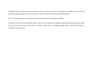 The QRS complex represents the electrical impulse as it travels across the ventricles. Abnormalities of the QRS are often seen when
there has been prior damage to the ventricular muscle, such as in a prior myocardial infarction (heart attack.)
The "T" wave represents the recovery period of the ventricular muscle after it has been stimulated.
The portion of the ECG between the QRS complex and the T wave is called the ST segment. Abnormalities of the ST segment and the
T waves are often seen when the heart muscle is ischemic - that is, when it is not getting enough oxygen, usually because there is a
blockage in a coronary artery.
 