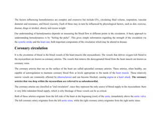 The factors influencing hemodynamics are complex and extensive but include CO2, circulating fluid volume, respiration, vascular
diameter and resistance, and blood viscosity. Each of these may in turn be influenced by physiological factors, such as diet, exercise,
disease, drugs or alcohol, obesity and excess weight.
Our understanding of hemodynamics depends on measuring the blood flow at different points in the circulation. A basic approach to
understanding hemodynamics is by “feeling the pulse”. This gives simple information regarding the strength of the circulation via
the systolic stroke and the heart rate, both important components of the circulation which may be altered in disease.
Coronary circulation
It is the circulation of blood in the blood vessels of the heart muscle (the myocardium). The vessels that deliver oxygen-rich blood to
the myocardium are known as coronary arteries. The vessels that remove the deoxygenated blood from the heart muscle are known as
coronary veins.
The coronary arteries that run on the surface of the heart are called epicardial coronary arteries. These arteries, when healthy, are
capable of autoregulation to maintain coronary blood flow at levels appropriate to the needs of the heart muscle. These relatively
narrow vessels are commonly affected by atherosclerosis and can become blocked, causing angina or a heart attack. The coronary
arteries that run deep within the myocardium are referred to as subendocardial.
The coronary arteries are classified as "end circulation", since they represent the only source of blood supply to the myocardium: there
is very little redundant blood supply, which is why blockage of these vessels can be so critical.
Both of these arteries originate from the left side of the heart at the beginning (root) of the aorta, immediately above the aortic valve.
The left coronary artery originates from the left aortic sinus, while the right coronary artery originates from the right aortic sinus.
 