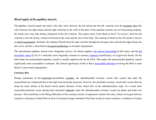 Blood supply of the papillary muscles
The papillary muscles attach the mitral valve (the valve between the left atrium and the left ventricle) and the tricuspid valve (the
valve between the right atrium and the right ventricle) to the wall of the heart. If the papillary muscles are not functioning properly,
the mitral valve may leak during contraction of the left ventricle. This causes some of the blood to travel "in reverse", from the left
ventricle to the left atrium, instead of forward to the aorta and the rest of the body. This leaking of blood to the left atrium is known
as mitral regurgitation. Similarly, the leaking of blood from the right ventricle through the tricuspid valve and into the right atrium can
also occur, and this is described as tricuspid insufficiency or tricuspid regurgitation.
The anterolateral papillary muscle more frequently receives two blood supplies: left anterior descending (LAD) artery and the left
circumflex artery (LCX). It is therefore more frequently resistant to coronary ischemia (insufficiency of oxygen-rich blood). On the
other hand, the posteromedial papillary muscle is usually supplied only by the PDA. This makes the posteromedial papillary muscle
significantly more susceptible to ischemia. The clinical significance of this is that a myocardial infarction involving the PDA is more
likely to cause mitral regurgitation.
Coronary flow
During contraction of the ventricular myocardium (systole), the subendocardial coronary vessels (the vessels that enter the
myocardium) are compressed due to the high intraventricular pressures. However, the epicardial coronary vessels (the vessels that run
along the outer surface of the heart) remain patent. Because of this, blood flow in the subendocardium stops. As a result most
myocardial perfusion occurs during heart relaxation (diastole) when the subendocardial coronary vessels are patent and under low
pressure. This contributes to the filling difficulties of the coronary arteries. Compression remains the same. Failure of oxygen delivery
caused by a decrease in blood flow in front of increased oxygen demand of the heart results in tissue ischemia, a condition of oxygen
 