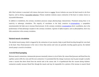 debt. Brief ischemia is associated with intense chest pain, known as angina. Severe ischemia can cause the heart muscle to die from
hypoxia, such as during a myocardial infarction. Chronic moderate ischemia causes contraction of the heart to weaken, known as
myocardial hibernation.
In addition to metabolism, the coronary circulation possesses unique pharmacologic characteristics. Prominent among these is its
reactivity to adrenergic stimulation. The majority of vasculature in the body constricts to norepinephrine, a sympathetic
neurotransmitter the body uses to increase blood pressure. In the coronary circulation, norepinephrine elicits vasodilation, due to the
predominance of beta-adrenergic receptors in the coronary circulation. Agonists of alpha-receptors, such as phenylephrine, elicit very
little constriction in the coronary circulation.
Skeletal muscle circulation
The skeletal muscle pump, which is triggered by the contraction of your muscles, helps to push blood traveling through the veins back
to the heart. Since blood pressure in the veins is lower than arteries and veins are generally traveling against gravity, the skeletal
muscle pump is crucial in circulation.
Arterial blood pumping
Between muscle contractions, intramuscular pressure transiently returns to a level below the venous blood pressure and blood from the
capillary system refills the veins until the next contraction. It is postulated that this change in pressure may be great enough to actually
create a vacuum that draws blood from the arterial side to the venous side. It is hypothesized that this vacuum during rhythmic
contraction actually increases blood flow through the muscle and may be responsible for a portion of the increase in muscle blood
 