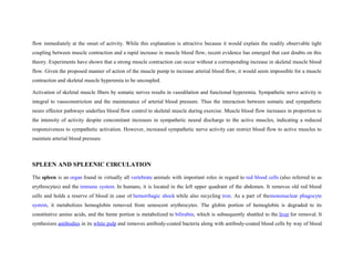 flow immediately at the onset of activity. While this explanation is attractive because it would explain the readily observable tight
coupling between muscle contraction and a rapid increase in muscle blood flow, recent evidence has emerged that cast doubts on this
theory. Experiments have shown that a strong muscle contraction can occur without a corresponding increase in skeletal muscle blood
flow. Given the proposed manner of action of the muscle pump to increase arterial blood flow, it would seem impossible for a muscle
contraction and skeletal muscle hyperemia to be uncoupled.
Activation of skeletal muscle fibers by somatic nerves results in vasodilation and functional hyperemia. Sympathetic nerve activity is
integral to vasoconstriction and the maintenance of arterial blood pressure. Thus the interaction between somatic and sympathetic
neuro effector pathways underlies blood flow control to skeletal muscle during exercise. Muscle blood flow increases in proportion to
the intensity of activity despite concomitant increases in sympathetic neural discharge to the active muscles, indicating a reduced
responsiveness to sympathetic activation. However, increased sympathetic nerve activity can restrict blood flow to active muscles to
maintain arterial blood pressure.
SPLEEN AND SPLEENIC CIRCULATION
The spleen is an organ found in virtually all vertebrate animals with important roles in regard to red blood cells (also referred to as
erythrocytes) and the immune system. In humans, it is located in the left upper quadrant of the abdomen. It removes old red blood
cells and holds a reserve of blood in case of hemorrhagic shock while also recycling iron. As a part of themononuclear phagocyte
system, it metabolizes hemoglobin removed from senescent erythrocytes. The globin portion of hemoglobin is degraded to its
constitutive amino acids, and the heme portion is metabolized to bilirubin, which is subsequently shuttled to the liver for removal. It
synthesizes antibodies in its white pulp and removes antibody-coated bacteria along with antibody-coated blood cells by way of blood
 