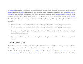 and lymph node circulation. The spleen is brownish. Recently, it has been found to contain in its reserve half of the body's
monocytes within the red pulp. These monocytes, upon moving to injured tissue (such as the heart), turn into dendritic cells and
macrophages while promoting tissue healing. It is one of the centers of activity of the reticuloendothelial system and can be
considered analogous to a large lymph node, as its absence leads to a predisposition toward certain infections
Flow of blood through the spleenic artery and arterioles to either the capillaries, e. g. white pulp, or the highly permeable sinuses of
the red pulp.
 Splenic venous blood drains into the portal vein and passes through the liver before re-entering the general circulation
 Splenic venous blood drains into the portal vein and passes through the liver before re-entering the general circulation
 Closed circulation through the spleen, blood empties from the vessels of the white pulp into sheathed capillaries of the red pulp
and then directly into the sinuses.
 Open circulation, blood empties from the sheathed capillaries into the splenic cords and then enters the sinuses through slits in
the wall.
FETAL CIRCULATION
The circulatory system of a human fetus works differently from that of born humans, mainly because the lungs are not in use: the fetus
obtains oxygen and nutrients from the woman through the placenta and the umbilical cord.
Blood from the placenta is carried to the fetus by the umbilical vein. About half of this enters the fetal ductus venosus and is carried to
the inferior vena cava, while the other half enters the liver proper from the inferior border of the liver. The branch of the umbilical
 