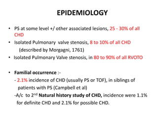 EPIDEMIOLOGY
• PS at some level +/ other associated lesions, 25 - 30% of all
CHD
• Isolated Pulmonary valve stenosis, 8 to 10% of all CHD
(described by Morgagni, 1761)
• Isolated Pulmonary Valve stenosis, in 80 to 90% of all RVOTO
• Familial occurrence :-
- 2.1% incidence of CHD (usually PS or TOF), in siblings of
patients with PS (Campbell et al)
-A/c to 2nd Natural history study of CHD, incidence were 1.1%
for definite CHD and 2.1% for possible CHD.
 