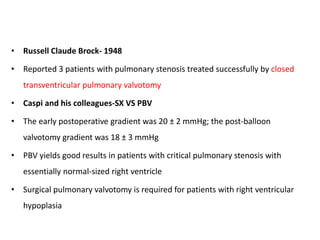 • Russell Claude Brock- 1948
• Reported 3 patients with pulmonary stenosis treated successfully by closed
transventricular pulmonary valvotomy
• Caspi and his colleagues-SX VS PBV
• The early postoperative gradient was 20 ± 2 mmHg; the post-balloon
valvotomy gradient was 18 ± 3 mmHg
• PBV yields good results in patients with critical pulmonary stenosis with
essentially normal-sized right ventricle
• Surgical pulmonary valvotomy is required for patients with right ventricular
hypoplasia
 