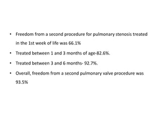 • Freedom from a second procedure for pulmonary stenosis treated
in the 1st week of life was 66.1%
• Treated between 1 and 3 months of age-82.6%.
• Treated between 3 and 6 months- 92.7%.
• Overall, freedom from a second pulmonary valve procedure was
93.5%
 