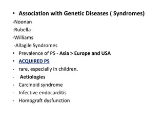 • Association with Genetic Diseases ( Syndromes)
-Noonan
-Rubella
-Williams
-Allagile Syndromes
• Prevalence of PS - Asia > Europe and USA
• ACQUIRED PS
- rare, especially in children.
- Aetiologies
- Carcinoid syndrome
- Infective endocarditis
- Homograft dysfunction
 