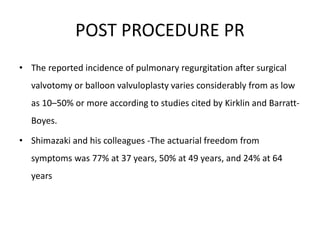 POST PROCEDURE PR
• The reported incidence of pulmonary regurgitation after surgical
valvotomy or balloon valvuloplasty varies considerably from as low
as 10–50% or more according to studies cited by Kirklin and Barratt-
Boyes.
• Shimazaki and his colleagues -The actuarial freedom from
symptoms was 77% at 37 years, 50% at 49 years, and 24% at 64
years
 