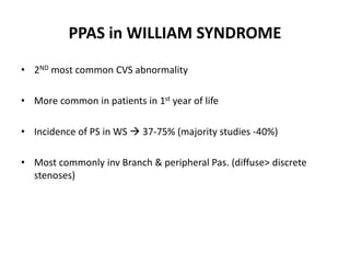 PPAS in WILLIAM SYNDROME
• 2ND most common CVS abnormality
• More common in patients in 1st year of life
• Incidence of PS in WS  37-75% (majority studies -40%)
• Most commonly inv Branch & peripheral Pas. (diffuse> discrete
stenoses)
 