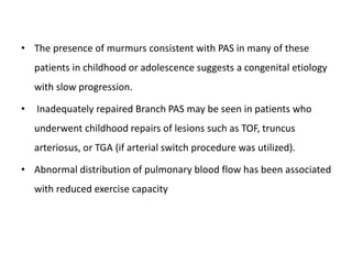 • The presence of murmurs consistent with PAS in many of these
patients in childhood or adolescence suggests a congenital etiology
with slow progression.
• Inadequately repaired Branch PAS may be seen in patients who
underwent childhood repairs of lesions such as TOF, truncus
arteriosus, or TGA (if arterial switch procedure was utilized).
• Abnormal distribution of pulmonary blood flow has been associated
with reduced exercise capacity
 