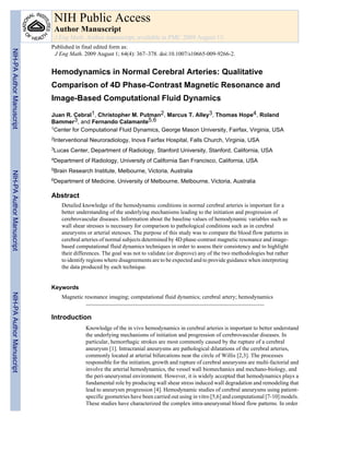 NIH Public Access
                            Author Manuscript
                            J Eng Math. Author manuscript; available in PMC 2009 August 13.
                           Published in final edited form as:
NIH-PA Author Manuscript




                            J Eng Math. 2009 August 1; 64(4): 367–378. doi:10.1007/s10665-009-9266-2.


                           Hemodynamics in Normal Cerebral Arteries: Qualitative
                           Comparison of 4D Phase-Contrast Magnetic Resonance and
                           Image-Based Computational Fluid Dynamics

                           Juan R. Cebral1, Christopher M. Putman2, Marcus T. Alley3, Thomas Hope4, Roland
                           Bammer3, and Fernando Calamante5,6
                           1Center for Computational Fluid Dynamics, George Mason University, Fairfax, Virginia, USA

                           2Interventional   Neuroradiology, Inova Fairfax Hospital, Falls Church, Virginia, USA
                           3Lucas   Center, Department of Radiology, Stanford University, Stanford, California, USA
                           4Department    of Radiology, University of California San Francisco, California, USA
                           5Brain   Research Institute, Melbourne, Victoria, Australia
NIH-PA Author Manuscript




                           6Department    of Medicine, University of Melbourne, Melbourne, Victoria, Australia

                           Abstract
                               Detailed knowledge of the hemodynamic conditions in normal cerebral arteries is important for a
                               better understanding of the underlying mechanisms leading to the initiation and progression of
                               cerebrovascular diseases. Information about the baseline values of hemodynamic variables such as
                               wall shear stresses is necessary for comparison to pathological conditions such as in cerebral
                               aneurysms or arterial stenoses. The purpose of this study was to compare the blood flow patterns in
                               cerebral arteries of normal subjects determined by 4D phase-contrast magnetic resonance and image-
                               based computational fluid dynamics techniques in order to assess their consistency and to highlight
                               their differences. The goal was not to validate (or disprove) any of the two methodologies but rather
                               to identify regions where disagreements are to be expected and to provide guidance when interpreting
                               the data produced by each technique.


                           Keywords
NIH-PA Author Manuscript




                               Magnetic resonance imaging; computational fluid dynamics; cerebral artery; hemodynamics


                           Introduction
                                          Knowledge of the in vivo hemodynamics in cerebral arteries is important to better understand
                                          the underlying mechanisms of initiation and progression of cerebrovascular diseases. In
                                          particular, hemorrhagic strokes are most commonly caused by the rupture of a cerebral
                                          aneurysm [1]. Intracranial aneurysms are pathological dilatations of the cerebral arteries,
                                          commonly located at arterial bifurcations near the circle of Willis [2,3]. The processes
                                          responsible for the initiation, growth and rupture of cerebral aneurysms are multi-factorial and
                                          involve the arterial hemodynamics, the vessel wall biomechanics and mechano-biology, and
                                          the peri-aneurysmal environment. However, it is widely accepted that hemodynamics plays a
                                          fundamental role by producing wall shear stress induced wall degradation and remodeling that
                                          lead to aneurysm progression [4]. Hemodynamic studies of cerebral aneurysms using patient-
                                          specific geometries have been carried out using in vitro [5,6] and computational [7-10] models.
                                          These studies have characterized the complex intra-aneurysmal blood flow patterns. In order
 