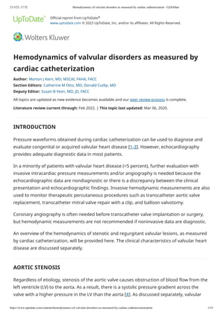 21/3/22, 17:32 Hemodynamics of valvular disorders as measured by cardiac catheterization - UpToDate
https://www.uptodate.com/contents/hemodynamics-of-valvular-disorders-as-measured-by-cardiac-catheterization/print 1/33
Official reprint from UpToDate 

www.uptodate.com
© 2022 UpToDate, Inc. and/or its affiliates. All Rights Reserved.
Hemodynamics of valvular disorders as measured by
cardiac catheterization
Author: Morton J Kern, MD, MSCAI, FAHA, FACC
Section Editors: Catherine M Otto, MD, Donald Cutlip, MD
Deputy Editor: Susan B Yeon, MD, JD, FACC
All topics are updated as new evidence becomes available and our peer review process is complete.
Literature review current through: Feb 2022. | This topic last updated: Mar 06, 2020.
INTRODUCTION
Pressure waveforms obtained during cardiac catheterization can be used to diagnose and
evaluate congenital or acquired valvular heart disease [1-3]. However, echocardiography
provides adequate diagnostic data in most patients.
In a minority of patients with valvular heart disease (<5 percent), further evaluation with
invasive intracardiac pressure measurements and/or angiography is needed because the
echocardiographic data are nondiagnostic or there is a discrepancy between the clinical
presentation and echocardiographic findings. Invasive hemodynamic measurements are also
used to monitor therapeutic percutaneous procedures such as transcatheter aortic valve
replacement, transcatheter mitral valve repair with a clip, and balloon valvotomy.
Coronary angiography is often needed before transcatheter valve implantation or surgery,
but hemodynamic measurements are not recommended if noninvasive data are diagnostic.
An overview of the hemodynamics of stenotic and regurgitant valvular lesions, as measured
by cardiac catheterization, will be provided here. The clinical characteristics of valvular heart
disease are discussed separately.
AORTIC STENOSIS
Regardless of etiology, stenosis of the aortic valve causes obstruction of blood flow from the
left ventricle (LV) to the aorta. As a result, there is a systolic pressure gradient across the
valve with a higher pressure in the LV than the aorta [4]. As discussed separately, valvular
®
 