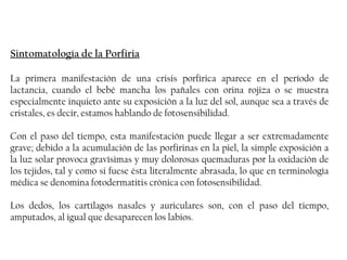 Sintomatología de la Porfiria

La primera manifestación de una crisis porfírica aparece en el período de
lactancia, cuando el bebé mancha los pañales con orina rojiza o se muestra
especialmente inquieto ante su exposición a la luz del sol, aunque sea a través de
cristales, es decir, estamos hablando de fotosensibilidad.

Con el paso del tiempo, esta manifestación puede llegar a ser extremadamente
grave; debido a la acumulación de las porfirinas en la piel, la simple exposición a
la luz solar provoca gravísimas y muy dolorosas quemaduras por la oxidación de
los tejidos, tal y como si fuese ésta literalmente abrasada, lo que en terminología
médica se denomina fotodermatitis crónica con fotosensibilidad.

Los dedos, los cartílagos nasales y auriculares son, con el paso del tiempo,
amputados, al igual que desaparecen los labios.
 
