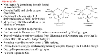 Hemerythrin
 Non-heme Fe containing protein found
in invertebrates
 Contain Fe(II) and binds oxygen
reversibly
 Contains 8 subunits with 113
aminoacids and 2 Fe(II) active sites.
 difference b/W Hb and Mb is in the
binding of oxygen
 He does not exhibit cooperativity.
 Each subunit in He consists 2 Fe active sites connected by 3 bridged gps.
 Two of which are carbonyl anions from Glutamate and Aspartate and the other is
either H2O, Oh or o22-, but probably OH.
 Remaing coordinates to N-atom of His residue.
 Deoxy-He are strongly antiferromagnetically coupled through the Fe-O-Fe bridge
 Deoxy-He paramagnetic and High spin.
 Fe atom is pseudo Oh.
 