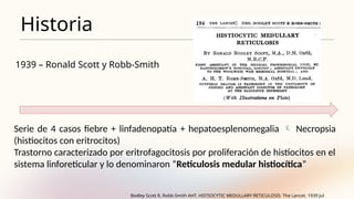 Historia
1939 – Ronald Scott y Robb-Smith
Serie de 4 casos fiebre + linfadenopatía + hepatoesplenomegalia  Necropsia
(histiocitos con eritrocitos)
Trastorno caracterizado por eritrofagocitosis por proliferación de histiocitos en el
sistema linforeticular y lo denominaron “Reticulosis medular histiocítica”
Bodley Scott R, Robb-Smith AHT. HISTIOCYTIC MEDULLARY RETICULOSIS. The Lancet. 1939 Jul
 