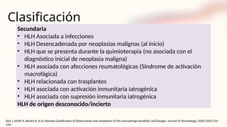 Clasificación
Secundaria
• HLH Asociada a infecciones
• HLH Desencadenada por neoplasias malignas (al inicio)
• HLH que se presenta durante la quimioterapia (no asociada con el
diagnóstico inicial de neoplasia maligna)
• HLH asociada con afecciones reumatológicas (Síndrome de activación
macrofágica)
• HLH relacionada con trasplantes
• HLH asociada con activación inmunitaria iatrogénica
• HLH asociada con supresión inmunitaria iatrogénica
HLH de origen desconocido/incierto
Doe J, Smith A, Brown B, et al. Revised classification of histiocytoses and neoplasms of the macrophage-dendritic cell lineages. Journal of Hematology. 2020;10(4):123-
134.
 