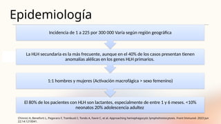 Epidemiología
Chinnici A, Beneforti L, Pegoraro F, Trambusti I, Tondo A, Favre C, et al. Approaching hemophagocytic lymphohistiocytosis. Front Immunol. 2023 Jun
22;14:1210041.
El 80% de los pacientes con HLH son lactantes, especialmente de entre 1 y 6 meses. <10%
neonatos 20% adolescencia adultez
1:1 hombres y mujeres (Activación macrofágica > sexo femenino)
La HLH secundaria es la más frecuente, aunque en el 40% de los casos presentan tienen
anomalías alélicas en los genes HLH primarios.
Incidencia de 1 a 225 por 300 000 Varía según región geográfica
 