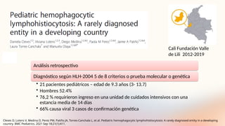 Análisis retrospectivo
Diagnóstico según HLH-2004 5 de 8 criterios o prueba molecular o genética
• 21 pacientes pediátricos – edad de 9.3 años (3- 13.7)
• Hombres 52.4%
• 76,2 % requirieron ingreso en una unidad de cuidados intensivos con una
estancia media de 14 días
• 66% causa viral 3 casos de confirmación genética
Cali Fundación Valle
de Lili 2012-2019
Cleves D, Lotero V, Medina D, Perez PM, Patiño JA, Torres-Canchala L, et al. Pediatric hemophagocytic lymphohistiocytosis: A rarely diagnosed entity in a developing
country. BMC Pediatrics. 2021 Sep 18;21(1):411.
 