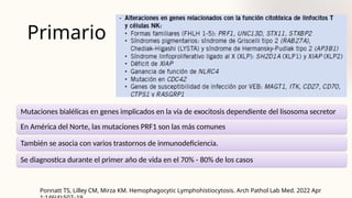 Primario
Mutaciones bialélicas en genes implicados en la vía de exocitosis dependiente del lisosoma secretor
En América del Norte, las mutaciones PRF1 son las más comunes
También se asocia con varios trastornos de inmunodeficiencia.
Se diagnostica durante el primer año de vida en el 70% - 80% de los casos
Ponnatt TS, Lilley CM, Mirza KM. Hemophagocytic Lymphohistiocytosis. Arch Pathol Lab Med. 2022 Apr
 