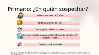 Primario: ¿En quién sospechar?
Ponnatt TS, Lilley CM, Mirza KM. Hemophagocytic Lymphohistiocytosis. Arch Pathol Lab Med. 2022 Apr
HLH en menores de 3 años
Historia familiar de HLH
Consanguinidad de los padres
Región geográfica o comunidad altamente afectada (Ej.
Pakistán -FHLH 1)
Defectos de función NK
 