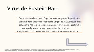 Virus de Epstein Barr
• Suele atacar a las células B, pero en un subgrupo de pacientes
con VEB‑HLH, predominantemente origen asiático, infecta a las
células T o NK, lo que conduce a una proliferación oligoclonal o
monoclonal y a una producción masiva de citocinas
• Agresivo  con frecuencia afecta al sistema nervioso central.
Pediatric hemophagocytic lymphohistiocytosis | Blood | American Society of Hematology [Internet]. [cited 2024 Jul 21]. Available from:
https://ashpublications.org/blood/article/135/16/1332/452577/Pediatric-hemophagocytic-lymphohistiocytosis
 