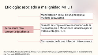Etiología: asociado a malignidad MHLH
Representa otra
categoría desafiante
Benevenuta C, Mussinatto I, Orsi C, Timeus FS. Secondary hemophagocytic lymphohistiocytosis in children (Review).
Exp Ther Med. 2023 Sep;26(3):423.
Manifestación inicial de una neoplasia
maligna subyacente
Durante la terapia como consecuencia de la
quimioterapia o Mutaciones inducidas por el
tratamiento (Ch-HLH)
Consecuencia de una infección intercurrente
 
