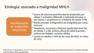 Etiología: asociado a malignidad MHLH
Benevenuta C, Mussinatto I, Orsi C, Timeus FS. Secondary hemophagocytic lymphohistiocytosis in children (Review).
Exp Ther Med. 2023 Sep;26(3):423.
• Exceso de citocinas proinflamatorias producidas por
células T activadas infiltrando o rodeando el tumor, o
por células T neoplásicas en el linfoma de células T/NK.
• Puede preceder al diagnóstico de malignidad por varias
semanas.
• Neoplasias: Leucemias o linfomas (particularmente los
de células T o NK), linfoma difuso de célula B grande,
Linfoma de Hodgkin, tumores sólidos.
• Común en adultos (~50% de los casos de HLH), en niños
(8-11%).
Manifestación
de malignidad
subyacente
 