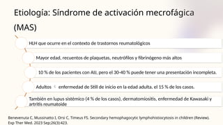Etiología: Síndrome de activación mecrofágica
(MAS)
Benevenuta C, Mussinatto I, Orsi C, Timeus FS. Secondary hemophagocytic lymphohistiocytosis in children (Review).
Exp Ther Med. 2023 Sep;26(3):423.
HLH que ocurre en el contexto de trastornos reumatológicos
Mayor edad, recuentos de plaquetas, neutrófilos y fibrinógeno más altos
10 % de los pacientes con AIJ, pero el 30-40 % puede tener una presentación incompleta.
Adultos  enfermedad de Still de inicio en la edad adulta, el 15 % de los casos.
También en lupus sistémico (4 % de los casos), dermatomiositis, enfermedad de Kawasaki y
artritis reumatoide
 